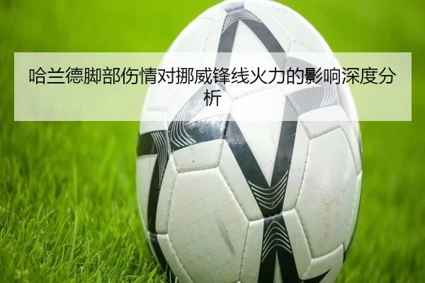 哈兰德脚部伤情对挪威锋线火力的影响深度分析