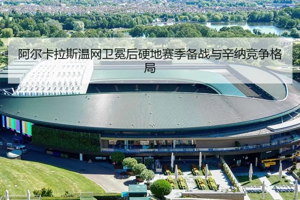 阿尔卡拉斯温网卫冕后硬地赛季备战与辛纳竞争格局
